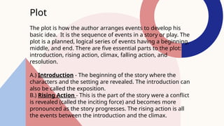 Plot
The plot is how the author arranges events to develop his
basic idea. It is the sequence of events in a story or play. The
plot is a planned, logical series of events having a beginning,
middle, and end. There are five essential parts to the plot:
introduction, rising action, climax, falling action, and
resolution.
A.) Introduction - The beginning of the story where the
characters and the setting are revealed. The introduction can
also be called the exposition.
B.) Rising Action - This is the part of the story were a conflict
is revealed (called the inciting force) and becomes more
pronounced as the story progresses. The rising action is all
the events between the introduction and the climax.
 