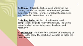5
C.) Climax - This is the highest point of interest, the
turning point of the story or the moment of greatest
suspense. The reader wonders what will happen next;
will the conflict be resolved or not?
D.) Falling Action - At this point the events and
complications begin to resolve themselves. The falling
action is all of the events between the climax and
resolution.
E.) Resolution - This is the final outcome or untangling of
events in the story. The resolution may also be called the
denouement.
 