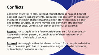 Conflicts
Conflict is essential to plot. Without conflict, there is no plot. Conflict
does not involve just arguments, but rather it is any form of opposition
that faces the main character.Within a short story there may be only
one central struggle, or there may be one dominant struggle with
many minor ones. Conflicts can either be internal or external.
External - A struggle with a force outside one's self. For example, an
issue with another person, a complication of circumstances, or a
struggle with the ideals of society.
Internal - A struggle within the character’s self. For example, a decision
has to be made, pain has to be overcome, anger has to be overcome,
or temptation has to be resisted.
 