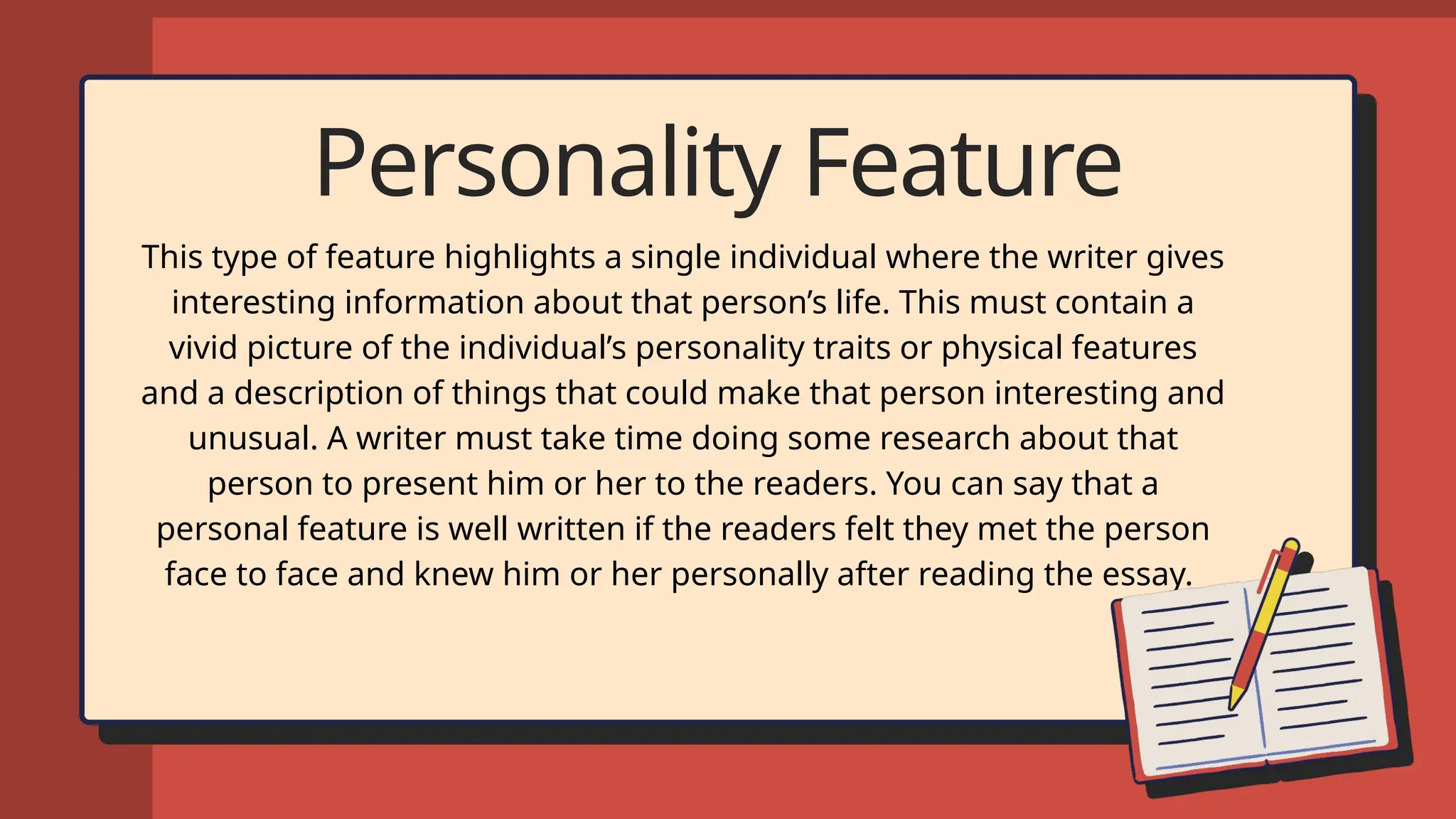 Personality Feature
This type of feature highlights a single individual where the writer gives
interesting information about that person’s life. This must contain a
vivid picture of the individual’s personality traits or physical features
and a description of things that could make that person interesting and
unusual. A writer must take time doing some research about that
person to present him or her to the readers. You can say that a
personal feature is well written if the readers felt they met the person
face to face and knew him or her personally after reading the essay.
 