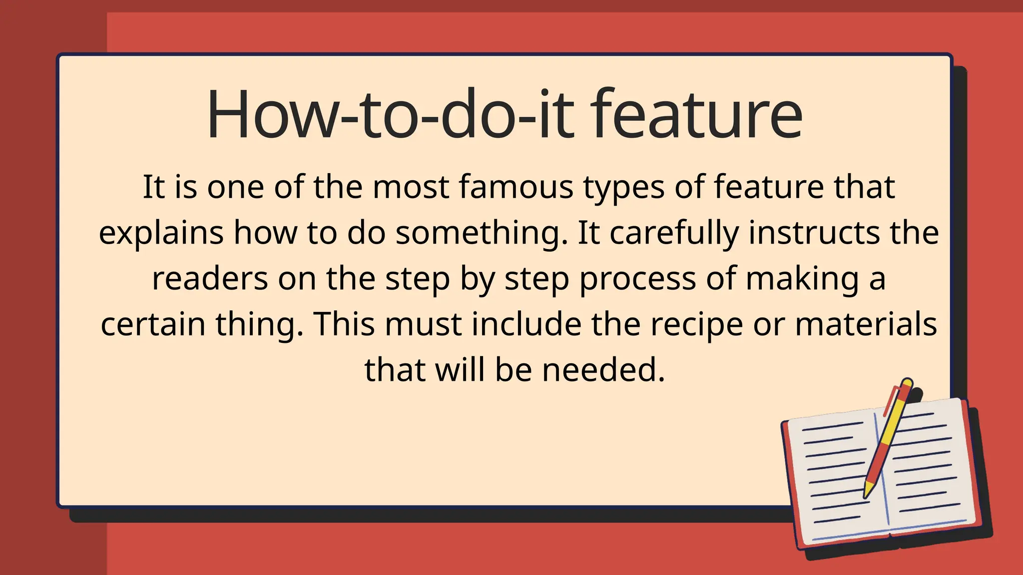 How-to-do-it feature
It is one of the most famous types of feature that
explains how to do something. It carefully instructs the
readers on the step by step process of making a
certain thing. This must include the recipe or materials
that will be needed.
 