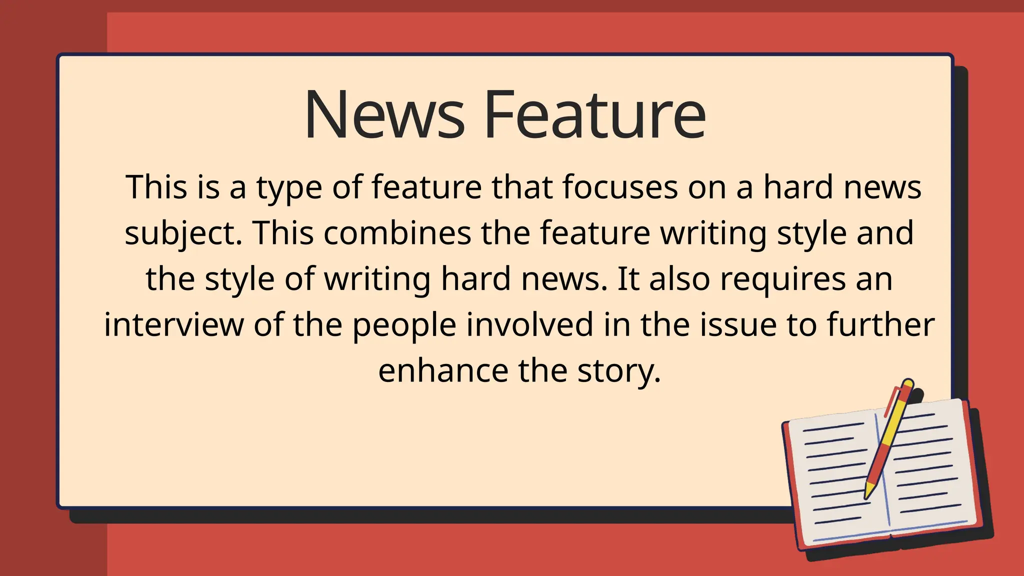 News Feature
This is a type of feature that focuses on a hard news
subject. This combines the feature writing style and
the style of writing hard news. It also requires an
interview of the people involved in the issue to further
enhance the story.
 