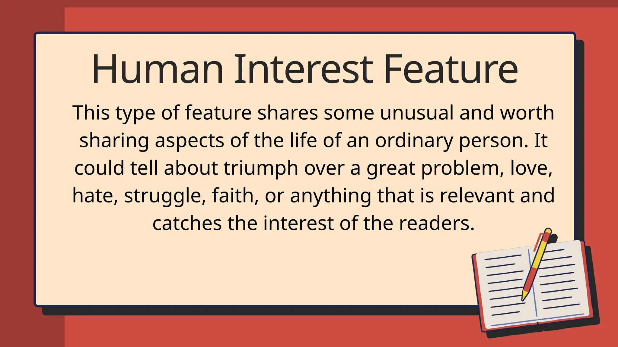 Human Interest Feature
This type of feature shares some unusual and worth
sharing aspects of the life of an ordinary person. It
could tell about triumph over a great problem, love,
hate, struggle, faith, or anything that is relevant and
catches the interest of the readers.
 