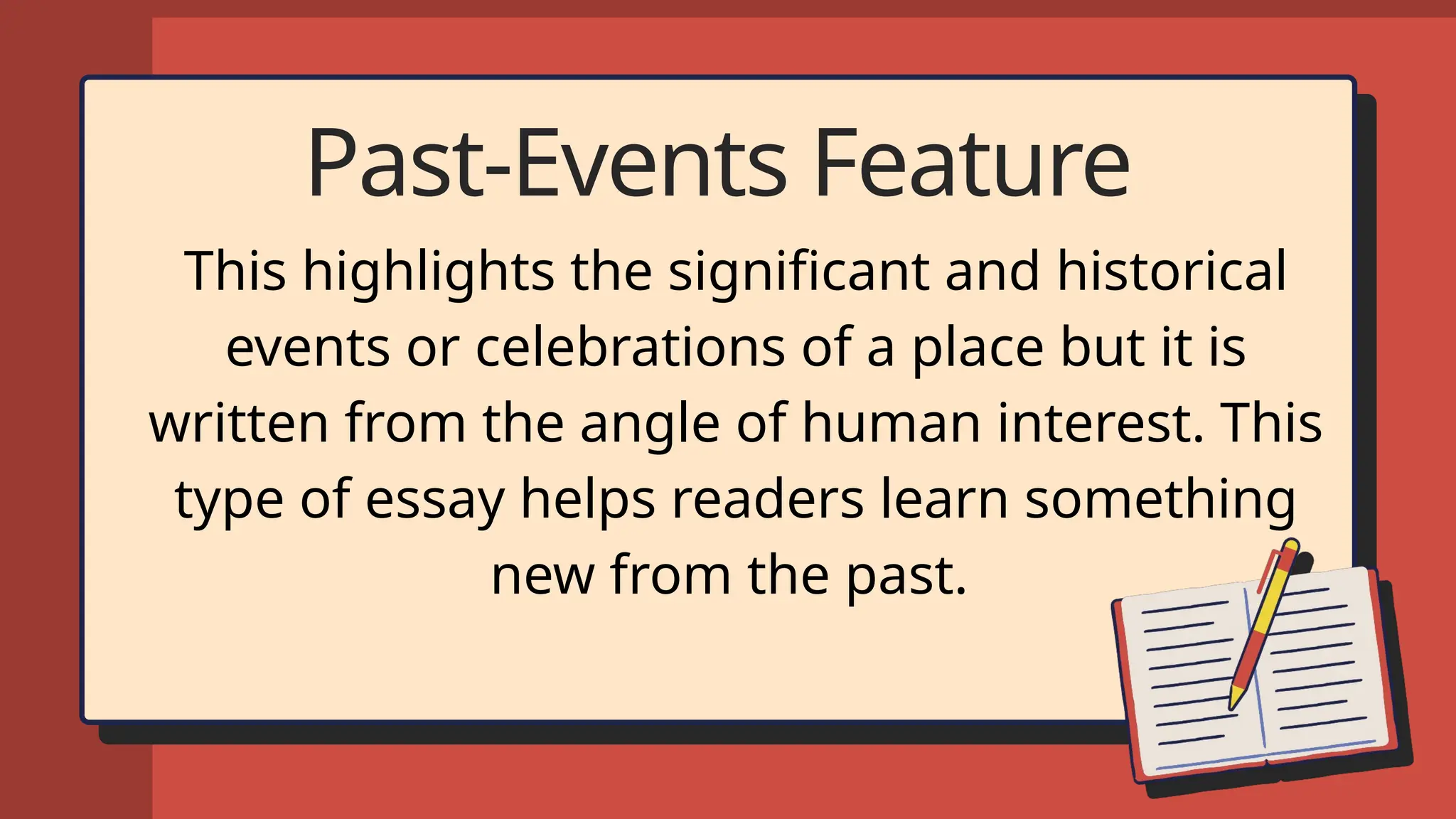 Past-Events Feature
This highlights the significant and historical
events or celebrations of a place but it is
written from the angle of human interest. This
type of essay helps readers learn something
new from the past.
 