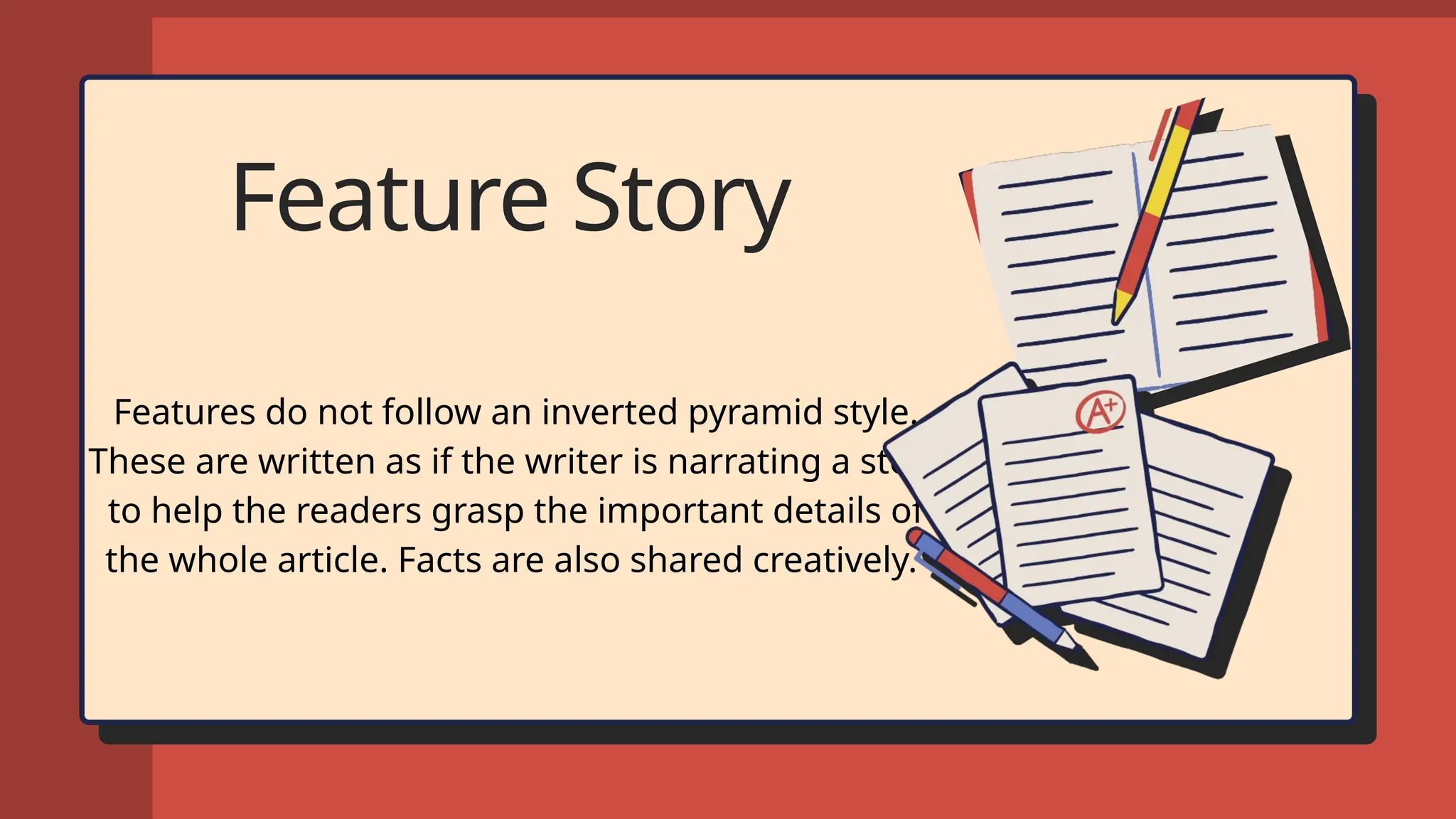 Feature Story
Features do not follow an inverted pyramid style.
These are written as if the writer is narrating a story
to help the readers grasp the important details of
the whole article. Facts are also shared creatively.
 