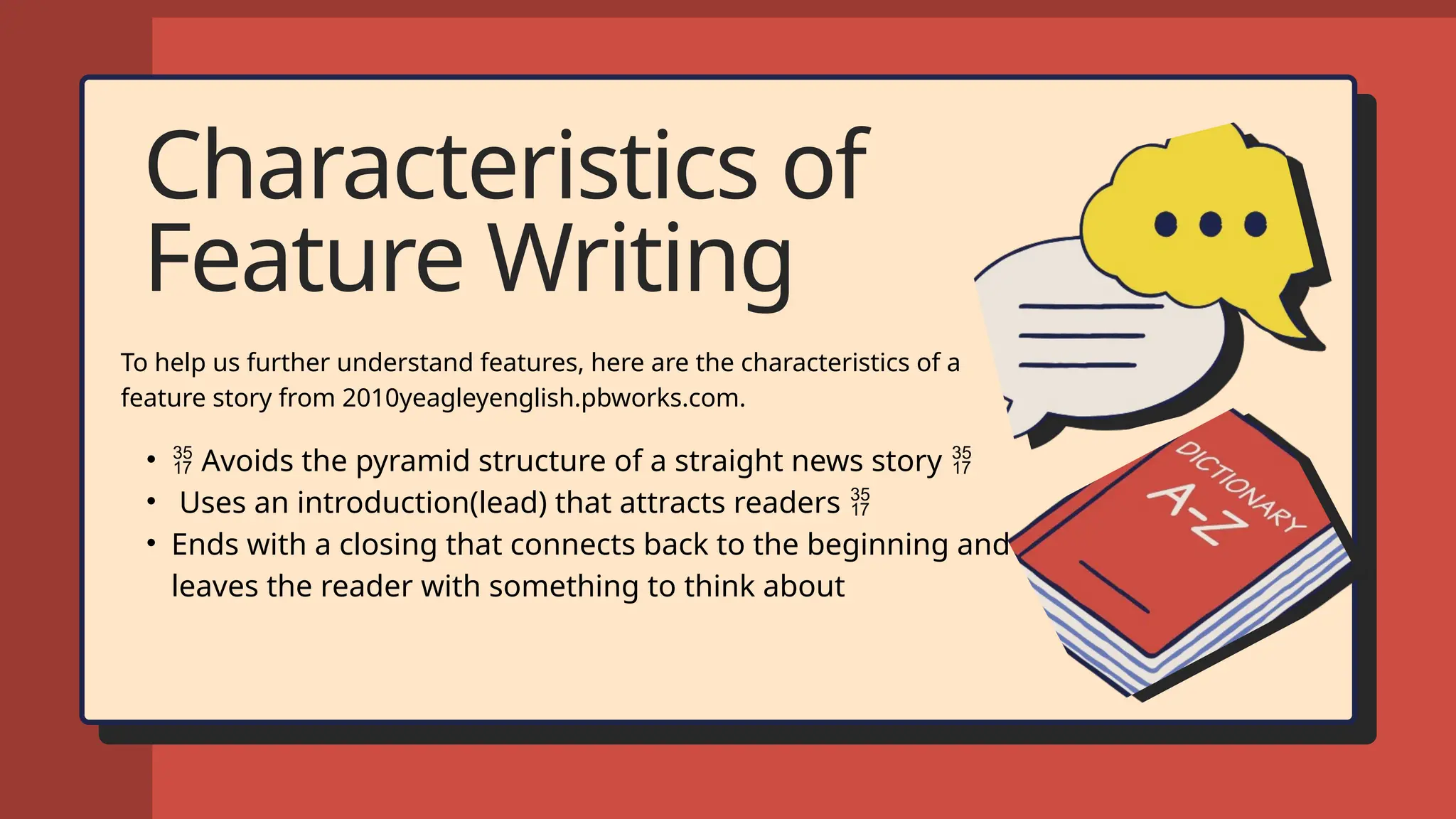 Characteristics of
Feature Writing
To help us further understand features, here are the characteristics of a
feature story from 2010yeagleyenglish.pbworks.com.
•  Avoids the pyramid structure of a straight news story 
• Uses an introduction(lead) that attracts readers 
• Ends with a closing that connects back to the beginning and
leaves the reader with something to think about
 