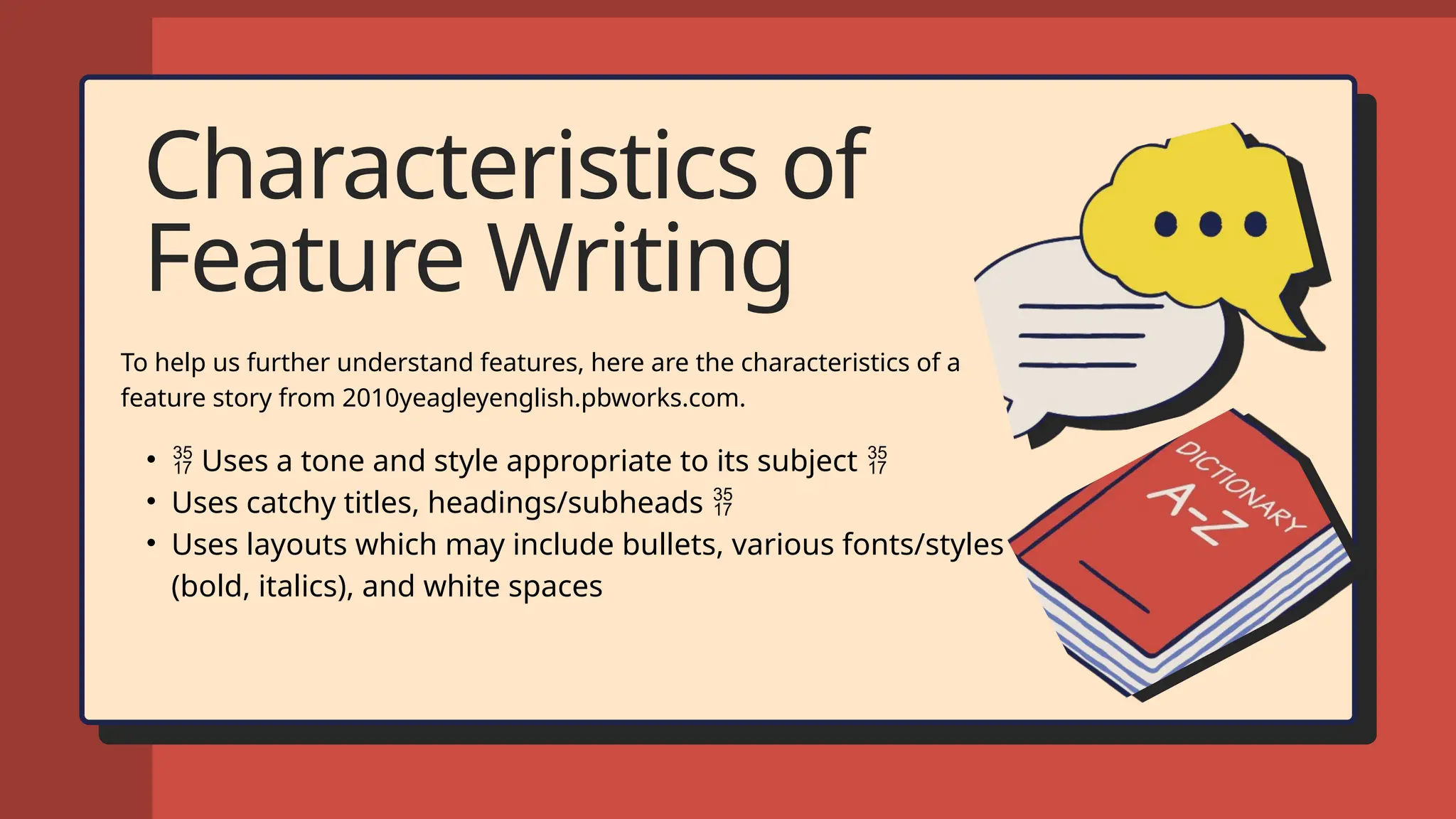 Characteristics of
Feature Writing
To help us further understand features, here are the characteristics of a
feature story from 2010yeagleyenglish.pbworks.com.
•  Uses a tone and style appropriate to its subject 
• Uses catchy titles, headings/subheads 
• Uses layouts which may include bullets, various fonts/styles
(bold, italics), and white spaces
 