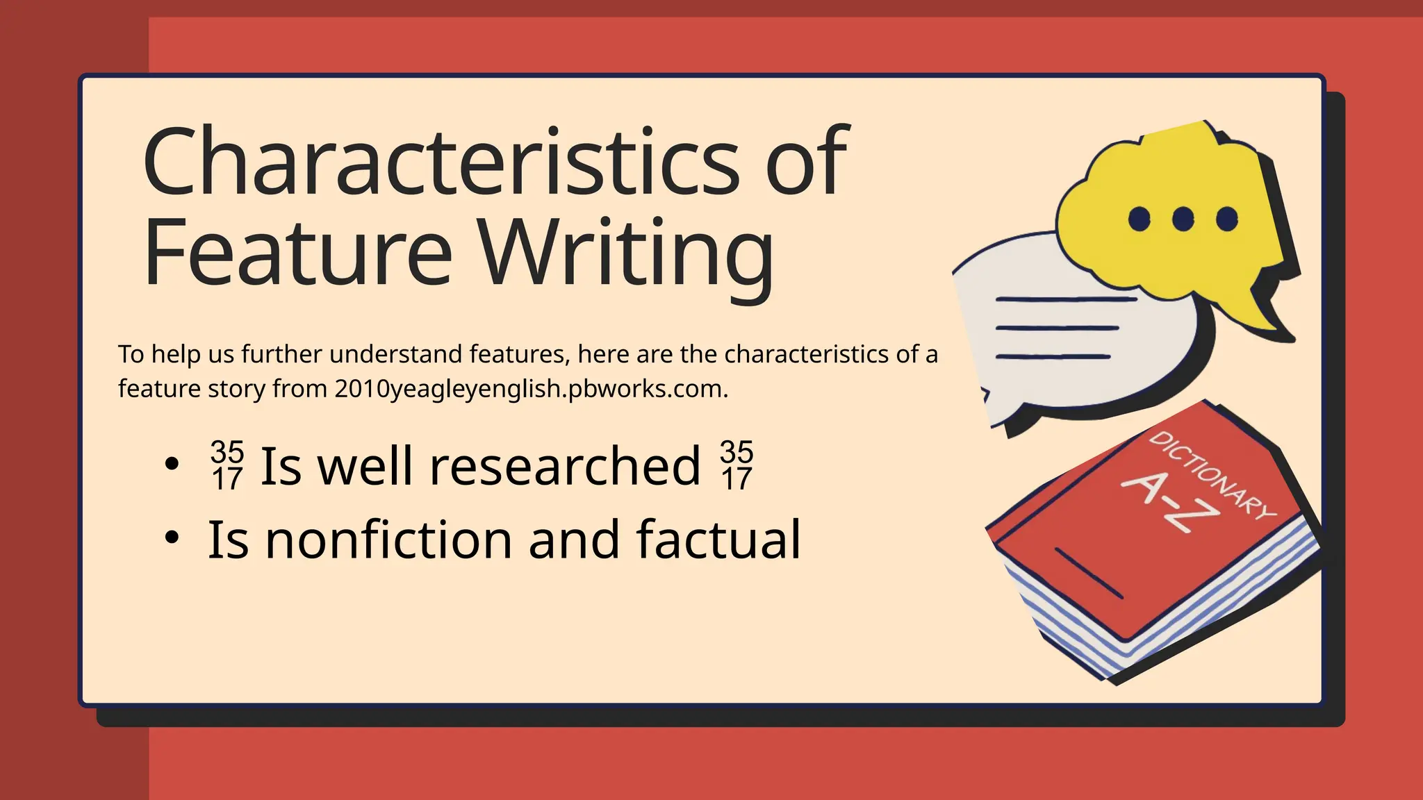 Characteristics of
Feature Writing
To help us further understand features, here are the characteristics of a
feature story from 2010yeagleyenglish.pbworks.com.
•  Is well researched 
• Is nonfiction and factual
 