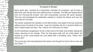 Big numbers catch your audience’s attention
“A Lesson in Giving”
Many years ago, I worked as a transfusion volunteer at a hospital, I got to know a
little three year old girl who was suffering from a disease. The little girl needed blood
from her five-year-old brother, who had miraculously survived the same disease.
This boy had developed the antibodies needed to combat the illness and was the
only hope for his sister.
The doctor explained the situation to the little brother, and asked if the boy would be
willing to give his blood to his sister. I saw him hesitate only for a moment before he
took a deep breath and said, “Yes, I will do it if it will save my sister.”
As the transfusion progressed, he lay in bed next to his sister and smiled, seeing the
colour returning to her cheeks. Then his face grew pale and his smile faded. He
looked up at the nurse beside him and asked with a trembling voice, “When will I
start to die?”
The young boy had misunderstood the doctor and thought he had to die to save his
sick sister. ***
 