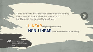 Some elements that influence plot are genre, setting,
characters, dramatic situation, theme, etc.,
but there are two general types of plot:
1 . LINEAR (beginning-middle-end)
2. NON-LINEAR (start with the climax or the ending)
“in medias res”
- stories that begin with the
climax
 