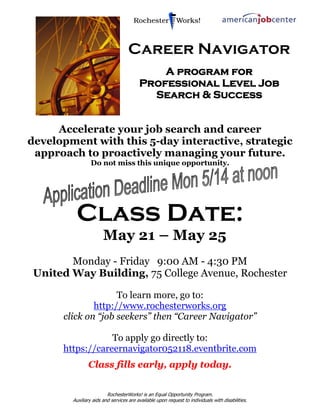 RochesterWorks! is an Equal Opportunity Program.
Auxiliary aids and services are available upon request to individuals with disabilities.
Career Navigator
A program for
Professional Level Job
Search & Success
Accelerate your job search and career
development with this 5-day interactive, strategic
approach to proactively managing your future.
Do not miss this unique opportunity.
Class Date:
May 21 – May 25
Monday - Friday 9:00 AM - 4:30 PM
United Way Building, 75 College Avenue, Rochester
To learn more, go to:
http://www.rochesterworks.org
click on “job seekers” then “Career Navigator”
To apply go directly to:
https://careernavigator052118.eventbrite.com
Class fills early, apply today.
 