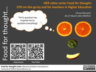 OER video series Food for thought:
 Food for thought…      CPD on-the-go by and for teachers in Higher Education
                                                                    Chrissi Nerantzi
                                                          26-27 March 2013 #OER13
                        “Tim’s question has
                          inspired me to
                        question everything!




                     Slideshare           YouTube
Food for thought series offered by Academic Development
University of Salford www.salford.ac.uk
 