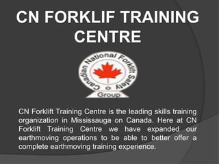 CN FORKLIF TRAINING
CENTRE
CN Forklift Training Centre is the leading skills training
organization in Mississauga on Canada. Here at CN
Forklift Training Centre we have expanded our
earthmoving operations to be able to better offer a
complete earthmoving training experience.
 