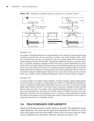 80 CHAPTER 3 DATA AND SIGNALS
Figure 3.24 Modulation ofa digital signal for transmission on a bandpass channel
0 _ D'-- ~.
Input digital signal Output digital signal
Input analog signal bandwidth
L "
Output analog signal bandwidth
/ -,>:~,;:>~
Analog/digital
converter t--~'>'''''''--
Available bandwidth
DigitaUanalog
converter
- - I
Bandpass channel
Input analog signal Input analog signal
Example 3.24
An example of broadband transmission using modulation is the sending of computer data through
a telephone subscriber line, the line connecting a resident to the central telephone office. These
lines, installed many years ago, are designed to carry voice (analog signal) with a limited band-
width (frequencies between 0 and 4 kHz). Although this channel can be used as a low-pass chan-
nel, it is normally considered a bandpass channel. One reason is that the bandwidth is so narrow
(4 kHz) that if we treat the channel as low-pass and use it for baseband transmission, the maximum
bit rate can be only 8 kbps. The solution is to consider the channel a bandpass channel, convert the
digital signal from the computer to an analog signal, and send the analog signal. We can install two
converters to change the digital signal to analog and vice versa at the receiving end. The converter,
in this case, is called a modem (modulator/demodulator), which we discuss in detail in Chapter 5.
Example 3.25
A second example is the digital cellular telephone. For better reception, digital cellular phones
convert the analog voice signal to a digital signal (see Chapter 16). Although the bandwidth allo-
cated to a company providing digital cellular phone service is very wide, we still cannot send the
digital signal without conversion. The reason is that we only have a bandpass channel available
between caller and callee. For example, if the available bandwidth is Wand we allow lOOO cou-
ples to talk simultaneously, this means the available channel is WIlOOO, just part of the entire
bandwidth. We need to convert the digitized voice to a composite analog signal before sending.
The digital cellular phones convert the analog audio signal to digital and then convert it again to
analog for transmission over a bandpass channel.
3.4 TRANSMISSION IMPAIRMENT
Signals travel through transmission media, which are not petfect. The impetfection causes
signal impairment. This means that the signal at the beginning of the medium is not the
same as the signal at the end of the medium. What is sent is not what is received. Three
causes of impairment are attenuation, distortion, and noise (see Figure 3.25).
 