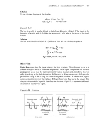 SECTION 3.4 TRANSMISSION IMPAIRMENT 83
Solution
We can calculate the power in the signal as
dBm = 10log10 Pm = -30
loglO Pm:= -3 Pm =10-3 rnW
Example 3.30
The loss in a cable is usually defined in decibels per kilometer (dB/km). If the signal at the
beginning of a cable with -0.3 dBlkm has a power of 2 mW, what is the power of the signal
at 5 km?
Solution
The loss in the cable in decibels is 5 x (-0.3)::: -1.5 dB. We can calculate the power as
Distortion
Distortion means that the signal changes its form or shape. Distortion can occur in a
composite signal made of different frequencies. Each signal component has its own
propagation speed (see the next section) through a medium and, therefore, its own
delay in arriving at the final destination. Differences in delay may create a difference in
phase if the delay is not exactly the same as the period duration. In other words, signal
components at the receiver have phases different from what they had at the sender. The
shape of the composite signal is therefore not the same. Figure 3.28 shows the effect of
distortion on a composite signal.
Figure 3.28 Distortion
Composite signal
sent
At the sender
Components,
in phase
Composite signal
received
Components,
out of phase
At the receiver
 