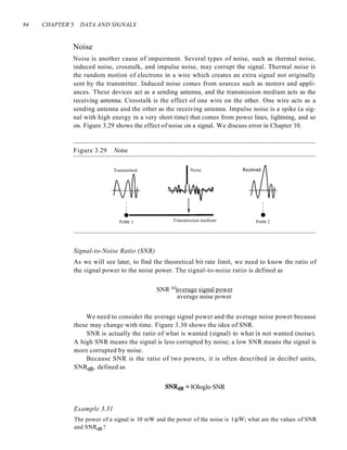 84 CHAPTER 3 DATA AND SIGNALS
Noise
Noise is another cause of impairment. Several types of noise, such as thermal noise,
induced noise, crosstalk, and impulse noise, may corrupt the signal. Thermal noise is
the random motion of electrons in a wire which creates an extra signal not originally
sent by the transmitter. Induced noise comes from sources such as motors and appli-
ances. These devices act as a sending antenna, and the transmission medium acts as the
receiving antenna. Crosstalk is the effect of one wire on the other. One wire acts as a
sending antenna and the other as the receiving antenna. Impulse noise is a spike (a sig-
nal with high energy in a very short time) that comes from power lines, lightning, and so
on. Figure 3.29 shows the effect of noise on a signal. We discuss error in Chapter 10.
Figure 3.29 Noise
Transmitted
I
I
I
•
Point 1
Noise
Transmission medium
I
I
I
•
Point 2
Signal-to-Noise Ratio (SNR)
As we will see later, to find the theoretical bit rate limit, we need to know the ratio of
the signal power to the noise power. The signal-to-noise ratio is defined as
SNR =average signal power
average noise power
We need to consider the average signal power and the average noise power because
these may change with time. Figure 3.30 shows the idea of SNR.
SNR is actually the ratio of what is wanted (signal) to what is not wanted (noise).
A high SNR means the signal is less corrupted by noise; a low SNR means the signal is
more corrupted by noise.
Because SNR is the ratio of two powers, it is often described in decibel units,
SNRdB, defined as
SNRcm = lOloglo SNR
Example 3.31
The power of a signal is 10 mW and the power of the noise is 1 /lW; what are the values of SNR
and SNRdB?
 