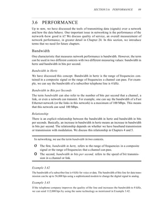 SECTION 3.6 PERFORMANCE 89
3.6 PERFORMANCE
Up to now, we have discussed the tools of transmitting data (signals) over a network
and how the data behave. One important issue in networking is the performance of the
network-how good is it? We discuss quality of service, an overall measurement of
network performance, in greater detail in Chapter 24. In this section, we introduce
terms that we need for future chapters.
Bandwidth
One characteristic that measures network performance is bandwidth. However, the term
can be used in two different contexts with two different measuring values: bandwidth in
hertz and bandwidth in bits per second.
Bandwidth in Hertz
We have discussed this concept. Bandwidth in hertz is the range of frequencies con-
tained in a composite signal or the range of frequencies a channel can pass. For exam-
ple, we can say the bandwidth of a subscriber telephone line is 4 kHz.
Bandwidth in Bits per Seconds
The term bandwidth can also refer to the number of bits per second that a channel, a
link, or even a network can transmit. For example, one can say the bandwidth of a Fast
Ethernet network (or the links in this network) is a maximum of 100 Mbps. This means
that this network can send 100 Mbps.
Relationship
There is an explicit relationship between the bandwidth in hertz and bandwidth in bits
per seconds. Basically, an increase in bandwidth in hertz means an increase in bandwidth
in bits per second. The relationship depends on whether we have baseband transmission
or transmission with modulation. We discuss this relationship in Chapters 4 and 5.
In networking, we use the term bandwidth in two contexts.
o The first, bandwidth in hertz, refers to the range of frequencies in a composite
signal or the range of frequencies that a channel can pass.
o The second, bandwidth in bits per second, refers to the speed of bit transmis-
sion in a channel or link.
Example 3.42
The bandwidth of a subscriber line is 4 kHz for voice or data. The bandwidth ofthis line for data trans-
mission can be up to 56,000 bps using a sophisticated modem to change the digital signal to analog.
Example 3.43
If the telephone company improves the quality of the line and increases the bandwidth to 8 kHz,
we can send 112,000 bps by using the same technology as mentioned in Example 3.42.
 