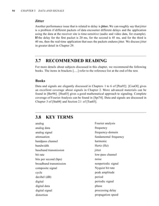 94 CHAPTER 3 DATA AND SIGNALS
Jitter
Another performance issue that is related to delay is jitter. We can roughly say that jitter
is a problem if different packets of data encounter different delays and the application
using the data at the receiver site is time-sensitive (audio and video data, for example).
If the delay for the first packet is 20 ms, for the second is 45 ms, and for the third is
40 ms, then the real-time application that uses the packets endures jitter. We discuss jitter
in greater detail in Chapter 29.
3.7 RECOMMENDED READING
For more details about subjects discussed in this chapter, we recommend the following
books. The items in brackets [...] refer to the reference list at the end of the text.
Books
Data and signals are elegantly discussed in Chapters 1 to 6 of [Pea92]. [CouOl] gives
an excellent coverage about signals in Chapter 2. More advanced materials can be
found in [Ber96]. [Hsu03] gives a good mathematical approach to signaling. Complete
coverage of Fourier Analysis can be found in [Spi74]. Data and signals are discussed in
Chapter 3 of [Sta04] and Section 2.1 of [Tan03].
3.8 KEY TERMS
analog
analog data
analog signal
attenuation
bandpass channel
bandwidth
baseband transmission
bit rate
bits per second (bps)
broadband transmission
composite signal
cycle
decibel (dB)
digital
digital data
digital signal
distortion
Fourier analysis
frequency
frequency-domain
fundamental frequency
harmonic
Hertz (Hz)
jitter
low-pass channel
noise
nonperiodic signal
Nyquist bit rate
peak amplitude
period
periodic signal
phase
processing delay
propagation speed
 