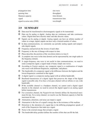 propagation time
queuing time
Shannon capacity
signal
signal-to-noise ratio (SNR)
SECTION 3.9 SUMMARY 95
sine wave
throughput
time-domain
transmission time
wavelength
3.9 SUMMARY
o Data must be transformed to electromagnetic signals to be transmitted.
o Data can be analog or digital. Analog data are continuous and take continuous
values. Digital data have discrete states and take discrete values.
o Signals can be analog or digital. Analog signals can have an infinite number of
values in a range; digital ,signals can have only a limited number of values.
o In data communications, we commonly use periodic analog signals and nonperi-
odic digital signals.
o Frequency and period are the inverse of each other.
o Frequency is the rate of change with respect to time.
o Phase describes the position of the waveform relative to time O.
o A complete sine wave in the time domain can be represented by one single spike in
the frequency domain.
o A single-frequency sine wave is not useful in data communications; we need to
send a composite signal, a signal made of many simple sine waves.
o According to Fourier analysis, any composite signal is a combination of simple
sine waves with different frequencies, amplitudes, and phases.
o The bandwidth of a composite signal is the difference between the highest and the
lowest frequencies contained in that signal.
o A digital signal is a composite analog signal with an infinite bandwidth.
o Baseband transmission of a digital signal that preserves the shape of the digital
signal is possible only if we have a low-pass channel with an infinite or very wide
bandwidth.
o If the available channel is a bandpass channel, we cannot send a digital signal
directly to the channel; we need to convert the digital signal to an analog signal
before transmission.
o For a noiseless channel, the Nyquist bit rate formula defines the theoretical maxi-
mum bit rate. For a noisy channel, we need to use the Shannon capacity to find the
maximum bit rate.
o Attenuation, distortion, and noise can impair a signal.
o Attenuation is the loss of a signal's energy due to the resistance of the medium.
o Distortion is the alteration of a signal due to the differing propagation speeds of
each of the frequencies that make up a signal.
o Noise is the external energy that corrupts a signal.
o The bandwidth-delay product defines the number of bits that can fill the link.
 