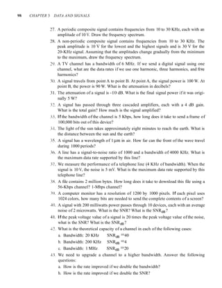 9S CHAPTER 3 DATA AND SIGNALS
27. A periodic composite signal contains frequencies from 10 to 30 KHz, each with an
amplitude of 10 V. Draw the frequency spectrum.
2K. A non-periodic composite signal contains frequencies from 10 to 30 KHz. The
peak amplitude is 10 V for the lowest and the highest signals and is 30 V for the
20-KHz signal. Assuming that the amplitudes change gradually from the minimum
to the maximum, draw the frequency spectrum.
20. A TV channel has a bandwidth of 6 MHz. If we send a digital signal using one
channel, what are the data rates if we use one harmonic, three harmonics, and five
harmonics?
30. A signal travels from point A to point B. At point A, the signal power is 100 W. At
point B, the power is 90 W. What is the attenuation in decibels?
31. The attenuation of a signal is -10 dB. What is the final signal power if it was origi-
nally 5 W?
32. A signal has passed through three cascaded amplifiers, each with a 4 dB gain.
What is the total gain? How much is the signal amplified?
33. If the bandwidth of the channel is 5 Kbps, how long does it take to send a frame of
100,000 bits out of this device?
3cf. The light of the sun takes approximately eight minutes to reach the earth. What is
the distance between the sun and the earth?
35. A signal has a wavelength of 1 11m in air. How far can the front of the wave travel
during 1000 periods?
36. A line has a signal-to-noise ratio of 1000 and a bandwidth of 4000 KHz. What is
the maximum data rate supported by this line?
37. We measure the performance of a telephone line (4 KHz of bandwidth). When the
signal is 10 V, the noise is 5 mV. What is the maximum data rate supported by this
telephone line?
3X. A file contains 2 million bytes. How long does it take to download this file using a
56-Kbps channel? 1-Mbps channel?
39. A computer monitor has a resolution of 1200 by 1000 pixels. If each pixel uses
1024 colors, how many bits are needed to send the complete contents of a screen?
40. A signal with 200 milliwatts power passes through 10 devices, each with an average
noise of 2 microwatts. What is the SNR? What is the SNRdB?
4 I. If the peak voltage value of a signal is 20 times the peak voltage value of the noise,
what is the SNR? What is the SNRdB?
42. What is the theoretical capacity of a channel in each of the following cases:
a. Bandwidth: 20 KHz SNRdB =40
b. Bandwidth: 200 KHz SNRdB =4
c. Bandwidth: 1 MHz SNRdB =20
43. We need to upgrade a channel to a higher bandwidth. Answer the following
questions:
a. How is the rate improved if we double the bandwidth?
b. How is the rate improved if we double the SNR?
 
