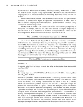 108 CHAPTER 4 DIGITAL TRANSMISSION
becomes skewed. The receiver might have difficulty discerning the bit value. In NRZ-I
this problem occurs only for a long sequence of as. If somehow we can eliminate the
long sequence of as, we can avoid baseline wandering. We will see shortly how this can
be done.
The synchronization problem (sender and receiver clocks are not synchronized)
also exists in both schemes. Again, this problem is more serious in NRZ-L than in
NRZ-I. While a long sequence of as can cause a problem in both schemes, a long
sequence of 1s affects only NRZ-L.
Another problem with NRZ-L occurs when there is a sudden change of polarity in
the system. For example, if twisted-pair cable is the medium, a change in the polarity of
the wire results in all as interpreted as Is and all Is interpreted as as. NRZ-I does not
have this problem. Both schemes have an average signal rate ofNI2 Bd.
NRZ-L and NRZ-J both have an average signal rate ofNI2 Bd.
Let us discuss the bandwidth. Figure 4.6 also shows the normalized bandwidth for
both variations. The vertical axis shows the power density (the power for each I Hz of
bandwidth); the horizontal axis shows the frequency. The bandwidth reveals a very
serious problem for this type of encoding. The value of the power density is velY high
around frequencies close to zero. This means that there are DC components that carry a
high level of energy. As a matter of fact, most of the energy is concentrated in frequen-
cies between a and NIl. This means that although the average of the signal rate is N12,
the energy is not distributed evenly between the two halves.
NRZ-L and NRZ-J both have a DC component problem.
Example 4.4
A system is using NRZ-I to transfer 10-Mbps data. What are the average signal rate and mini-
mum bandwidth?
Solution
The average signal rate is S =NI2 =500 kbaud. The minimum bandwidth for this average baud
rate is Bnlin = S = 500 kHz.
Return to Zero (RZ) The main problem with NRZ encoding occurs when the sender
and receiver clocks are not synchronized. The receiver does not know when one bit has
ended and the next bit is starting. One solution is the return-to-zero (RZ) scheme,
which uses three values: positive, negative, and zero. In RZ, the signal changes not
between bits but during the bit. In Figure 4.7 we see that the signal goes to 0 in the mid-
dle of each bit. It remains there until the beginning of the next bit. The main disadvan-
tage of RZ encoding is that it requires two signal changes to encode a bit and therefore
occupies greater bandwidth. The same problem we mentioned, a sudden change of
polarity resulting in all as interpreted as 1s and all 1s interpreted as as, still exist here,
but there is no DC component problem. Another problem is the complexity: RZ uses
three levels of voltage, which is more complex to create and discern. As a result of all
these deficiencies, the scheme is not used today. Instead, it has been replaced by the
better-performing Manchester and differential Manchester schemes (discussed next).
 