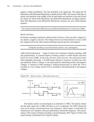 110 CHAPTER 4 DIGITAL TRANSMISSION
negative voltage contribution. The only drawback is the signal rate. The signal rate for
Manchester and differential Manchester is double that for NRZ. The reason is that there is
always one transition at the middle of the bit and maybe one transition at the end of each
bit. Figure 4.8 shows both Manchester and differential Manchester encoding schemes.
Note that Manchester and differential Manchester schemes are also called biphase
schemes.
The minimum bandwidth ofManchester and differential Manchester is 2 times that ofNRZ.
Bipolar Schemes
In bipolar encoding (sometimes called multilevel binary), there are three voltage lev-
els: positive, negative, and zero. The voltage level for one data element is at zero, while
the voltage level for the other element alternates between positive and negative.
In bipolar encoding, we use three levels: positive, zero, and negative.
AMI and Pseudoternary Figure 4.9 shows two variations of bipolar encoding: AMI
and pseudoternary. A common bipolar encoding scheme is called bipolar alternate
mark inversion (AMI). In the term alternate mark inversion, the word mark comes
from telegraphy and means 1. So AMI means alternate I inversion. A neutral zero volt-
age represents binary O. Binary Is are represented by alternating positive and negative
voltages. A variation of AMI encoding is called pseudoternary in which the 1 bit is
encoded as a zero voltage and the 0 bit is encoded as alternating positive and negative
voltages.
Figure 4.9 Bipolar schemes: AMI and pseudoternary
Amplitude
o I
I
I (I
I
o I
I
I
I
: (I
I
I
r= 1
p
Time
Time
AMI r--~-~--1--+----+---;-+
Pseudoternary I-----+--~----If----t--...,....-____r--+
The bipolar scheme was developed as an alternative to NRZ. The bipolar scheme
has the same signal rate as NRZ, but there is no DC component. The NRZ scheme has
most of its energy concentrated near zero frequency, which makes it unsuitable for
transmission over channels with poor performance around this frequency. The concen-
tration of the energy in bipolar encoding is around frequency N12. Figure 4.9 shows the
typical energy concentration for a bipolar scheme.
 