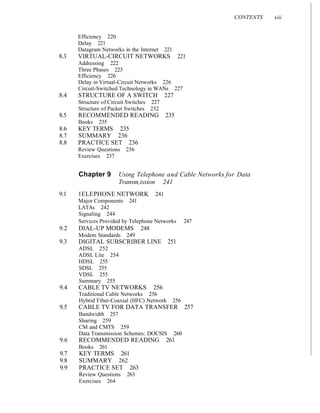 CONTENTS xiii
Efficiency 220
Delay 221
Datagram Networks in the Internet 221
8.3 VIRTUAL-CIRCUIT NETWORKS 221
Addressing 222
Three Phases 223
Efficiency 226
Delay in Virtual-Circuit Networks 226
Circuit-Switched Technology in WANs 227
8.4 STRUCTURE OF A SWITCH 227
Structure of Circuit Switches 227
Structure of Packet Switches 232
8.5 RECOMMENDED READING 235
Books 235
8.6 KEY TERMS 235
8.7 SUMMARY 236
8.8 PRACTICE SET 236
Review Questions 236
Exercises 237
Chapter 9 Using Telephone and Cable Networks for Data
Transm,ission 241
9.1 1ELEPHONE NETWORK 241
Major Components 241
LATAs 242
Signaling 244
Services Provided by Telephone Networks 247
9.2 DIAL-UP MODEMS 248
Modem Standards 249
9.3 DIGITAL SUBSCRIBER LINE 251
ADSL 252
ADSL Lite 254
HDSL 255
SDSL 255
VDSL 255
Summary 255
9.4 CABLE TV NETWORKS 256
Traditional Cable Networks 256
Hybrid Fiber-Coaxial (HFC) Network 256
9.5 CABLE TV FOR DATA TRANSFER 257
Bandwidth 257
Sharing 259
CM and CMTS 259
Data Transmission Schemes: DOCSIS 260
9.6 RECOMMENDED READING 261
Books 261
9.7 KEY TERMS 261
9.8 SUMMARY 262
9.9 PRACTICE SET 263
Review Questions 263
Exercises 264
 