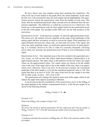 126 CHAPTER 4 DIGITAL TRANSMISSION
We have shown only nine samples using ideal sampling (for simplicity). The
value at the top of each sample in the graph shows the actual amplitude. In the chart,
the first row is the normalized value for each sample (actual amplitude/.:1). The quan-
tization process selects the quantization value from the middle of each zone. This
means that the normalized quantized values (second row) are different from the nor-
malized amplitudes. The difference is called the normalized error (third row). The
fourth row is the quantization code for each sample based on the quantization levels
at the left of the graph. The encoded words (fifth row) are the final products of the
conversion.
Quantization Levels In the previous example, we showed eight quantization levels.
The choice of L, the number of levels, depends on the range of the amplitudes of the
analog signal and how accurately we need to recover the signal. If the amplitude of a
signal fluctuates between two values only, we need only two levels; if the signal, like
voice, has many amplitude values, we need more quantization levels. In audio digitiz-
ing, L is normally chosen to be 256; in video it is normally thousands. Choosing
lower values of L increases the quantization error if there is a lot of fluctuation in the
signal.
Quantization Error One important issue is the error created in the quantization pro-
cess. (Later, we will see how this affects high-speed modems.) Quantization is an
approximation process. The input values to the quantizer are the real values; the output
values are the approximated values. The output values are chosen to be the middle
value in the zone. If the input value is also at the middle of the zone, there is no quanti-
zation error; otherwise, there is an error. In the previous example, the normalized
amplitude of the third sample is 3.24, but the normalized quantized value is 3.50. This
means that there is an error of +0.26. The value of the error for any sample is less than
.:112. In other words, we have -.:112 -::;; error -::;; .:112.
The quantization error changes the signal-to-noise ratio of the signal, which in turn
reduces the upper limit capacity according to Shannon.
It can be proven that the contribution of the quantization error to the SNRdB of
the signal depends on the number of quantization levels L, or the bits per sample nb' as
shown in the following formula:
SNRdB =6.02nb + 1.76 dB
Example 4.12
What is the SNRdB in the example of Figure 4.26?
Solution
We can use the formula to find the quantization. We have eight levels and 3 bits per sample, so
SNRdB =6.02(3) + 1.76 =19.82 dB. Increasing the number of levels increases the SNR.
Example 4.13
A telephone subscriber line must have an SN~B above 40. What is the minimum number of bits
per sample?
 