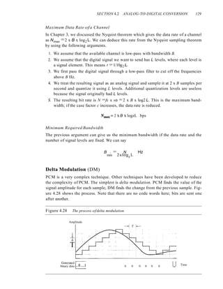 SECTION 4.2 ANALOG-TO-DIGITAL CONVERSION 129
Maximum Data Rate ofa Channel
In Chapter 3, we discussed the Nyquist theorem which gives the data rate of a channel
as Nmax =2 x B x log2 L. We can deduce this rate from the Nyquist sampling theorem
by using the following arguments.
1. We assume that the available channel is low-pass with bandwidth B.
2. We assume that the digital signal we want to send has L levels, where each level is
a signal element. This means r = 1/10g2 L.
3. We first pass the digital signal through a low-pass filter to cut off the frequencies
above B Hz.
4. We treat the resulting signal as an analog signal and sample it at 2 x B samples per
second and quantize it using L levels. Additional quantization levels are useless
because the signal originally had L levels.
S. The resulting bit rate is N =fs x nb =2 x B x log2 L. This is the maximum band-
width; if the case factor c increases, the data rate is reduced.
Nmax ::::: 2 xB x logzL bps
Minimum Required Bandwidth
The previous argument can give us the minimum bandwidth if the data rate and the
number of signal levels are fixed. We can say
B . = N Hz
mm 2xlogz L
Delta Modulation (DM)
PCM is a very complex technique. Other techniques have been developed to reduce
the complexity of PCM. The simplest is delta modulation. PCM finds the value of the
signal amplitude for each sample; DM finds the change from the previous sample. Fig-
ure 4.28 shows the process. Note that there are no code words here; bits are sent one
after another.
Figure 4.28 The process ofdelta modulation
Amplitude
~.
o
T
?enerated 1_~_1 1_1 Time
bmary data . 0 0 0 0 0 0 .
 
