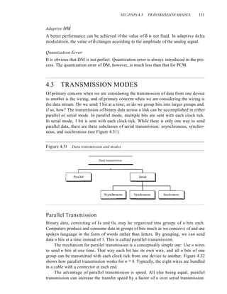 SECTION 4.3 TRANSMISSION MODES 131
Adaptive DA1
A better performance can be achieved if the value of 0 is not fixed. In adaptive delta
modulation, the value of 0 changes according to the amplitude of the analog signal.
Quantization Error
It is obvious that DM is not perfect. Quantization error is always introduced in the pro-
cess. The quantization error of DM, however, is much less than that for PCM.
4.3 TRANSMISSION MODES
Of primary concern when we are considering the transmission of data from one device
to another is the wiring, and of primary concern when we are considering the wiring is
the data stream. Do we send 1 bit at a time; or do we group bits into larger groups and,
if so, how? The transmission of binary data across a link can be accomplished in either
parallel or serial mode. In parallel mode, multiple bits are sent with each clock tick.
In serial mode, 1 bit is sent with each clock tick. While there is only one way to send
parallel data, there are three subclasses of serial transmission: asynchronous, synchro-
nous, and isochronous (see Figure 4.31).
Figure 4.31 Data transmission and modes
Data transmission
Parallel Transmission
Binary data, consisting of Is and Os, may be organized into groups of n bits each.
Computers produce and consume data in groups of bits much as we conceive of and use
spoken language in the form of words rather than letters. By grouping, we can send
data n bits at a time instead of 1. This is called parallel transmission.
The mechanism for parallel transmission is a conceptually simple one: Use n wires
to send n bits at one time. That way each bit has its own wire, and all n bits of one
group can be transmitted with each clock tick from one device to another. Figure 4.32
shows how parallel transmission works for n =8. Typically, the eight wires are bundled
in a cable with a connector at each end.
The advantage of parallel transmission is speed. All else being equal, parallel
transmission can increase the transfer speed by a factor of n over serial transmission.
 