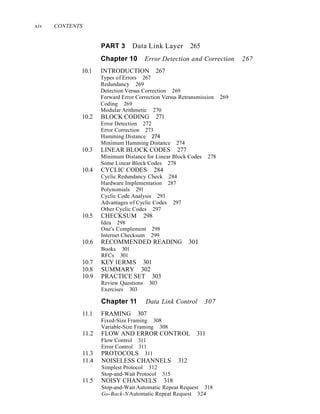 xiv CONTENTS
PART 3 Data Link Layer 265
Chapter 10 Error Detection and Correction 267
10.1 INTRODUCTION 267
Types of Errors 267
Redundancy 269
Detection Versus Correction 269
Forward Error Correction Versus Retransmission 269
Coding 269
Modular Arithmetic 270
10.2 BLOCK CODING 271
Error Detection 272
Error Correction 273
Hamming Distance 274
Minimum Hamming Distance 274
10.3 LINEAR BLOCK CODES 277
Minimum Distance for Linear Block Codes 278
Some Linear Block Codes 278
10.4 CYCLIC CODES 284
Cyclic Redundancy Check 284
Hardware Implementation 287
Polynomials 291
Cyclic Code Analysis 293
Advantages of Cyclic Codes 297
Other Cyclic Codes 297
10.5 CHECKSUM 298
Idea 298
One's Complement 298
Internet Checksum 299
10.6 RECOMMENDED READING 30I
Books 301
RFCs 301
10.7 KEY lERMS 301
10.8 SUMMARY 302
10.9 PRACTICE SET 303
Review Questions 303
Exercises 303
Chapter 11 Data Link Control 307
11.1 FRAMING 307
Fixed-Size Framing 308
Variable-Size Framing 308
11.2 FLOW AND ERROR CONTROL 311
Flow Control 311
Error Control 311
11.3 PROTOCOLS 311
11.4 NOISELESS CHANNELS 312
Simplest Protocol 312
Stop-and-Wait Protocol 315
11.5 NOISY CHANNELS 318
Stop-and-Wait Automatic Repeat Request 318
Go-Back-N Automatic Repeat Request 324
 