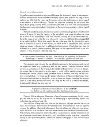 SECTION 4.3 TRANSMISSION MODES 133
Asynchronous Transmission
Asynchronous transmission is so named because the timing of a signal is unimportant.
Instead, information is received and translated by agreed upon patterns. As long as those
patterns are followed, the receiving device can retrieve the information without regard
to the rhythm in which it is sent. Patterns are based on grouping the bit stream into
bytes. Each group, usually 8 bits, is sent along the link as a unit. The sending system
handles each group independently, relaying it to the link whenever ready, without regard
to a timer.
Without synchronization, the receiver cannot use timing to predict when the next
group will arrive. To alert the receiver to the arrival of a new group, therefore, an extra
bit is added to the beginning of each byte. This bit, usually a 0, is called the start bit.
To let the receiver know that the byte is finished, 1 or more additional bits are appended
to the end of the byte. These bits, usually Is, are called stop bits. By this method, each
byte is increased in size to at least 10 bits, of which 8 bits is information and 2 bits or
more are signals to the receiver. In addition, the transmission of each byte may then be
followed by a gap of varying duration. This gap can be represented either by an idle
channel or by a stream of additional stop bits.
In asynchronous transmission, we send 1 start bit (0) at the beginning and 1 or more
stop bits (Is) at the end ofeach byte. There may be a gap between each byte.
The start and stop bits and the gap alert the receiver to the beginning and end of
each byte and allow it to synchronize with the data stream. This mechanism is called
asynchronous because, at the byte level, the sender and receiver do not have to be syn-
chronized. But within each byte, the receiver must still be synchronized with the
incoming bit stream. That is, some synchronization is required, but only for the dura-
tion of a single byte. The receiving device resynchronizes at the onset of each new byte.
When the receiver detects a start bit, it sets a timer and begins counting bits as they
come in. After n bits, the receiver looks for a stop bit. As soon as it detects the stop bit,
it waits until it detects the next start bit.
Asynchronous here means "asynchronous at the byte level;'
but the bits are still synchronized; their durations are the same.
Figure 4.34 is a schematic illustration of asynchronous transmission. In this exam-
ple, the start bits are as, the stop bits are 1s, and the gap is represented by an idle line
rather than by additional stop bits.
The addition of stop and start bits and the insertion of gaps into the bit stream
make asynchronous transmission slower than forms of transmission that can operate
without the addition of control information. But it is cheap and effective, two advan-
tages that make it an attractive choice for situations such as low-speed communication.
For example, the connection of a keyboard to a computer is a natural application for
asynchronous transmission. A user types only one character at a time, types extremely
slowly in data processing terms, and leaves unpredictable gaps of time between each
character.
 