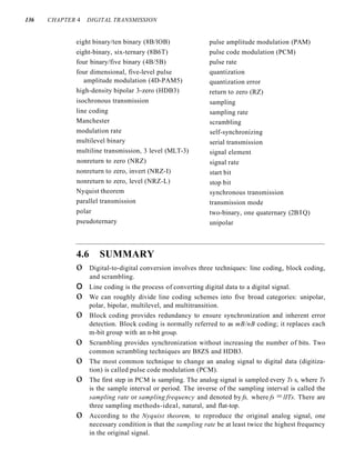 136 CHAPTER 4 DIGITAL TRANSMISSION
eight binary/ten binary (8B/lOB)
eight-binary, six-ternary (8B6T)
four binary/five binary (4B/5B)
four dimensional, five-level pulse
amplitude modulation (4D-PAM5)
high-density bipolar 3-zero (HDB3)
isochronous transmission
line coding
Manchester
modulation rate
multilevel binary
multiline transmission, 3 level (MLT-3)
nonreturn to zero (NRZ)
nonreturn to zero, invert (NRZ-I)
nonreturn to zero, level (NRZ-L)
Nyquist theorem
parallel transmission
polar
pseudoternary
pulse amplitude modulation (PAM)
pulse code modulation (PCM)
pulse rate
quantization
quantization error
return to zero (RZ)
sampling
sampling rate
scrambling
self-synchronizing
serial transmission
signal element
signal rate
start bit
stop bit
synchronous transmission
transmission mode
two-binary, one quaternary (2B I Q)
unipolar
4.6 SUMMARY
o Digital-to-digital conversion involves three techniques: line coding, block coding,
and scrambling.
o Line coding is the process of converting digital data to a digital signal.
o We can roughly divide line coding schemes into five broad categories: unipolar,
polar, bipolar, multilevel, and multitransition.
o Block coding provides redundancy to ensure synchronization and inherent error
detection. Block coding is normally referred to as mB/nB coding; it replaces each
m-bit group with an n-bit group.
o Scrambling provides synchronization without increasing the number of bits. Two
common scrambling techniques are B8ZS and HDB3.
o The most common technique to change an analog signal to digital data (digitiza-
tion) is called pulse code modulation (PCM).
o The first step in PCM is sampling. The analog signal is sampled every Ts s, where Ts
is the sample interval or period. The inverse of the sampling interval is called the
sampling rate or sampling frequency and denoted by fs, where fs =lITs. There are
three sampling methods-ideal, natural, and flat-top.
o According to the Nyquist theorem, to reproduce the original analog signal, one
necessary condition is that the sampling rate be at least twice the highest frequency
in the original signal.
 