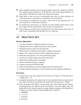 SECTION 4.7 PRACTICE SET 137
o Other sampling techniques have been developed to reduce the complexity of PCM.
The simplest is delta modulation. PCM finds the value of the signal amplitude for
each sample; DM finds the change from the previous sample.
o While there is only one way to send parallel data, there are three subclasses of
serial transmission: asynchronous, synchronous, and isochronous.
o In asynchronous transmission, we send 1 start bit (0) at the beginning and 1 or
more stop bits (1s) at the end of each byte.
o In synchronous transmission, we send bits one after another without start or stop
bits or gaps. It is the responsibility of the receiver to group the bits.
o The isochronous mode provides synchronized for the entire stream of bits must. In
other words, it guarantees that the data arrive at a fixed rate.
4.7 PRACTICE SET
Review Questions
1. List three techniques of digital-to-digital conversion.
2. Distinguish between a signal element and a data element.
3. Distinguish between data rate and signal rate.
4. Define baseline wandering and its effect on digital transmission.
5. Define a DC component and its effect on digital transmission.
6. Define the characteristics of a self-synchronizing signal.
7. List five line coding schemes discussed in this book.
8. Define block coding and give its purpose.
9. Define scrambling and give its purpose.
10. Compare and contrast PCM and DM.
11. What are the differences between parallel and serial transmission?
12. List three different techniques in serial transmission and explain the differences.
Exercises
13. Calculate the value of the signal rate for each case in Figure 4.2 if the data rate is
1 Mbps and c = 1/2.
14. In a digital transmission, the sender clock is 0.2 percent faster than the receiver clock.
How many extra bits per second does the sender send if the data rate is 1 Mbps?
15. Draw the graph of the NRZ-L scheme using each of the following data streams,
assuming that the last signa11evel has been positive. From the graphs, guess the
bandwidth for this scheme using the average number of changes in the signal level.
Compare your guess with the corresp.onding entry in Table 4.1.
a. 00000000
b. 11111111
c. 01010101
d. 00110011
 
