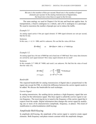 SECTION 5.1 DIGITAL-TO-ANALOG CONVERSION 143
Bit rate is the number of bits per second. Baud rate is the number of signal
elements per second. In the analog transmission of digital data,
the baud rate is less than or equal to the bit rate.
The same analogy we used in Chapter 4 for bit rate and baud rate applies here. In
transportation, a baud is analogous to a vehicle, and a bit is analogous to a passenger.
We need to maximize the number of people per car to reduce the traffic.
Example 5.1
An analog signal carries 4 bits per signal element. If 1000 signal elements are sent per second,
find the bit rate.
Solution
In this case, r = 4, S = 1000, and N is unknown. We can find the value ofN from
S=Nx!
r
or N=Sxr= 1000 x 4 =4000 bps
Example 5.2
An analog signal has a bit rate of 8000 bps and a baud rate of 1000 baud. How many data elements
are carried by each signal element? How many signal elements do we need?
Solution
In this example, S = 1000, N =8000, and rand L are unknown. We find first the value of rand
then the value of L.
1
S=Nx-
r
r= logzL
N 8000 .
r = - =-- =8 bltslbaud
S 1000
L= y= 28 = 256
Bandwidth
The required bandwidth for analog transmission of digital data is proportional to the
signal rate except for FSK, in which the difference between the carrier signals needs to
be added. We discuss the bandwidth for each technique.
Carrier Signal
In analog transmission, the sending device produces a high-frequency signal that acts
as a base for the information signal. This base signal is called the carrier signal or car-
rier frequency. The receiving device is tuned to the frequency of the carrier signal that it
expects from the sender. Digital information then changes the carrier signal by modify-
ing one or more of its characteristics (amplitude, frequency, or phase). This kind of
modification is called modulation (shift keying).
Amplitude Shift Keying
In amplitude shift keying, the amplitude of the carrier signal is varied to create signal
elements. Both frequency and phase remain constant while the amplitude changes.
 