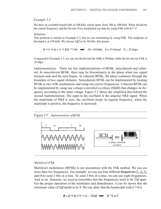 SECTION 5.1 DIGITAL-TO-ANALOG CONVERSION 147
Example 5.5
We have an available bandwidth of 100 kHz which spans from 200 to 300 kHz. What should be
the carrier frequency and the bit rate if we modulated our data by using FSK with d =1?
Solution
This problem is similar to Example 5.3, but we are modulating by using FSK. The midpoint of
the band is at 250 kHz. We choose 2~f to be 50 kHz; this means
B =(1 + d) x S + 28f =100 -. 2S =50 kHz S = 25 kbaud N;;;; 25 kbps
Compared to Example 5.3, we can see the bit rate for ASK is 50 kbps while the bit rate for FSK is
25 kbps.
Implementation There are two implementations of BFSK: noncoherent and coher-
ent. In noncoherent BFSK, there may be discontinuity in the phase when one signal
element ends and the next begins. In coherent BFSK, the phase continues through the
boundary of two signal elements. Noncoherent BFSK can be implemented by treating
BFSK as two ASK modulations and using two carrier frequencies. Coherent BFSK can
be implemented by using one voltage-controlled oscillator (VeO) that changes its fre-
quency according to the input voltage. Figure 5.7 shows the simplified idea behind the
second implementation. The input to the oscillator is the unipolar NRZ signal. When
the amplitude of NRZ is zero, the oscillator keeps its regular frequency; when the
amplitude is positive, the frequency is increased.
Figure 5.7 Implementation ofBFSK
1 o 1 o
_lD1_I_I_I_-;"~1 veo I~
Voltage-controlled
oscillator
Multilevel FSK
Multilevel modulation (MFSK) is not uncommon with the FSK method. We can use
more than two frequencies. For example, we can use four different frequenciesfIJ2,!3,
and14 to send 2 bits at a time. To send 3 bits at a time, we can use eight frequencies.
And so on. However, we need to remember that the frequencies need to be 2~1 apart.
For the proper operation of the modulator and demodulator, it can be shown that the
minimum value of 2~lneeds to be S. We can show that the bandwidth with d =0 is
B;;;; (l +d) x S + (L - 1)24{ -. B =Lx S
 