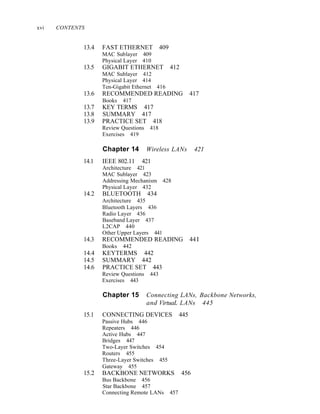 xvi CONTENTS
13.4 FAST ETHERNET 409
MAC Sublayer 409
Physical Layer 410
13.5 GIGABIT ETHERNET 412
MAC Sublayer 412
Physical Layer 414
Ten-Gigabit Ethernet 416
13.6 RECOMMENDED READING 417
Books 417
13.7 KEY TERMS 417
13.8 SUMMARY 417
13.9 PRACTICE SET 418
Review Questions 418
Exercises 419
Chapter 14 Wireless LANs 421
14.1 IEEE 802.11 421
Architecture 421
MAC Sublayer 423
Addressing Mechanism 428
Physical Layer 432
14.2 BLUETOOTH 434
Architecture 435
Bluetooth Layers 436
Radio Layer 436
Baseband Layer 437
L2CAP 440
Other Upper Layers 441
14.3 RECOMMENDED READING 44I
Books 442
14.4 KEYTERMS 442
14.5 SUMMARY 442
14.6 PRACTICE SET 443
Review Questions 443
Exercises 443
Chapter 15 Connecting LANs, Backbone Networks,
and VirtuaL LANs 445
15.1 CONNECTING DEVICES 445
Passive Hubs 446
Repeaters 446
Active Hubs 447
Bridges 447
Two-Layer Switches 454
Routers 455
Three-Layer Switches 455
Gateway 455
15.2 BACKBONE NETWORKS 456
Bus Backbone 456
Star Backbone 457
Connecting Remote LANs 457
 