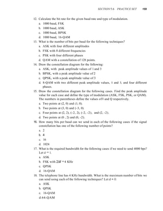 SECTION 5.6 PRACTICE SET 159
12. Calculate the bit rate for the given baud rate and type of modulation.
a. 1000 baud, FSK
b. 1000 baud, ASK
c. 1000 baud, BPSK
d. 1000 baud, 16-QAM
13. What is the number of bits per baud for the following techniques?
a. ASK with four different amplitudes
b. FSK with 8 different frequencies
c. PSK with four different phases
d. QAM with a constellation of 128 points.
14. Draw the constellation diagram for the following:
a. ASK, with peak amplitude values of 1 and 3
b. BPSK, with a peak amplitude value of 2
c. QPSK, with a peak amplitude value of 3
d. 8-QAM with two different peak amplitude values, I and 3, and four different
phases.
15. Draw the constellation diagram for the following cases. Find the peak amplitude
value for each case and define the type of modulation (ASK, FSK, PSK, or QAM).
The numbers in parentheses define the values of I and Q respectively.
a. Two points at (2, 0) and (3, 0).
b. Two points at (3, 0) and (-3, 0).
c. Four points at (2, 2), (-2, 2), (-2, -2), and (2, -2).
d. Two points at (0 , 2) and (0, -2).
16. How many bits per baud can we send in each of the following cases if the signal
constellation has one of the following number of points?
a. 2
b. 4
c. 16
d. 1024
17. What is the required bandwidth for the following cases if we need to send 4000 bps?
Let d = 1.
a. ASK
b. FSK with 2~f =4 KHz
c. QPSK
d. 16-QAM
18. The telephone line has 4 KHz bandwidth. What is the maximum number of bits we
can send using each of the following techniques? Let d = O.
a. ASK
b. QPSK
c. 16-QAM
d.64-QAM
 