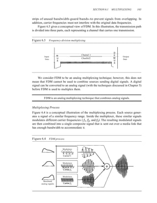 SECTION 6.1 MULTIPLEXING 163
strips of unused bandwidth-guard bands-to prevent signals from overlapping. In
addition, carrier frequencies must not interfere with the original data frequencies.
Figure 6.3 gives a conceptual view of FDM. In this illustration, the transmission path
is divided into three parts, each representing a channel that carries one transmission.
Figure 6.3 Frequency-division multiplexing
D
M Channel J E
Input
U Chanllel2 M
Output
lines Jines
X U
X
We consider FDM to be an analog multiplexing technique; however, this does not
mean that FDM cannot be used to combine sources sending digital signals. A digital
signal can be converted to an analog signal (with the techniques discussed in Chapter 5)
before FDM is used to multiplex them.
FDM is an analog multiplexing technique that combines analog signals.
Multiplexing Process
Figure 6.4 is a conceptual illustration of the multiplexing process. Each source gener-
ates a signal of a similar frequency range. Inside the multiplexer, these similar signals
modulates different carrier frequencies (/1,12, andh). The resulting modulated signals
are then combined into a single composite signal that is sent out over a media link that
has enough bandwidth to accommodate it.
Figure 6.4 FDM process
Modulator
U!UUUUA!!!A
mvmvmnm
Carrierh
Modulator
flOflflflflflfl
VVlJl)l) VVV
Carrierh
Baseband
analog signals
Modulator
////
V TV)
Carrier!1
 