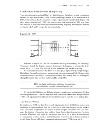 SECTION 6.1 MULTIPLEXING 169
Synchronous Time-Division Multiplexing
Time-division multiplexing (TDM) is a digital process that allows several connections
to share the high bandwidth of a linle Instead of sharing a portion of the bandwidth as in
FDM, time is shared. Each connection occupies a portion of time in the link. Figure 6.12
gives a conceptual view of TDM. Note that the same link is used as in FDM; here, how-
ever, the link is shown sectioned by time rather than by frequency. In the figure, portions
of signals 1,2,3, and 4 occupy the link sequentially.
Figure 6.12 TDM
Data flow
. D 2
E J--..::--{§:~
l'4321M
U 3
X t---~=~-~_
t--L-L-.l...--'--=.........-"'=..L...;;...J...-...l...-...l...-...J.........j
2
M ~,
U 4 3 2 1 t'3
3 X
r=:~---l
Note that in Figure 6.12 we are concerned with only multiplexing, not switching.
This means that all the data in a message from source 1 always go to one specific desti-
nation, be it 1, 2, 3, or 4. The delivery is fixed and unvarying, unlike switching.
We also need to remember that TDM is, in principle, a digital multiplexing technique.
Digital data from different sources are combined into one timeshared link. However, this
does not mean that the sources cannot produce analog data; analog data can be sampled,
changed to digital data, and then multiplexed by using TDM.
TDM is a digital multiplexing technique for combining
several low-rate channels into one high-rate one.
We can divide TDM into two different schemes: synchronous and statistical. We first
discuss synchronous TDM and then show how statistical TDM differs. In synchronous
TDM, each input connection has an allotment in the output even if it is not sending data.
Time Slots and Frames
In synchronous TDM, the data flow of each input connection is divided into units, where
each input occupies one input time slot. A unit can be 1 bit, one character, or one block of
data. Each input unit becomes one output unit and occupies one output time slot. How-
ever, the duration of an output time slot is n times shorter than the duration of an input
time slot. If an input time slot is T s, the output time slot is Tin s, where n is the number
of connections. In other words, a unit in the output connection has a shorter duration; it
travels faster. Figure 6.13 shows an example of synchronous TDM where n is 3.
 