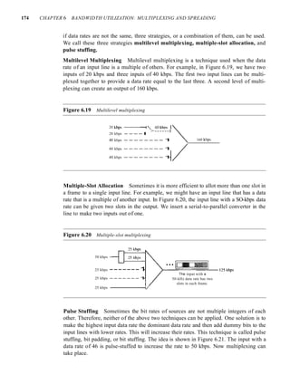 174 CHAPTER 6 BANDWIDTH UTILIZATION: MULTIPLEXING AND SPREADING
if data rates are not the same, three strategies, or a combination of them, can be used.
We call these three strategies multilevel multiplexing, multiple-slot allocation, and
pulse stuffing.
Multilevel Multiplexing Multilevel multiplexing is a technique used when the data
rate of an input line is a multiple of others. For example, in Figure 6.19, we have two
inputs of 20 kbps and three inputs of 40 kbps. The first two input lines can be multi-
plexed together to provide a data rate equal to the last three. A second level of multi-
plexing can create an output of 160 kbps.
Figure 6.19 Multilevel multiplexing
20 kbps ----;"
>------t
20 kbps - - - - I
40 kbps - - - - - - - - 1
40 kbps - - - - - - - - 1
40 kbps - - - - - - - - 1
160 kbps
Multiple-Slot Allocation Sometimes it is more efficient to allot more than one slot in
a frame to a single input line. For example, we might have an input line that has a data
rate that is a multiple of another input. In Figure 6.20, the input line with a SO-kbps data
rate can be given two slots in the output. We insert a serial-to-parallel converter in the
line to make two inputs out of one.
Figure 6.20 Multiple-slot multiplexing
50 kbps
25 kbps -------1
25 kbps -------1
25 kbps -------1/
The input with a
50-kHz data rate has two
slots in each frame.
Pulse Stuffing Sometimes the bit rates of sources are not multiple integers of each
other. Therefore, neither of the above two techniques can be applied. One solution is to
make the highest input data rate the dominant data rate and then add dummy bits to the
input lines with lower rates. This will increase their rates. This technique is called pulse
stuffing, bit padding, or bit stuffing. The idea is shown in Figure 6.21. The input with a
data rate of 46 is pulse-stuffed to increase the rate to 50 kbps. Now multiplexing can
take place.
 