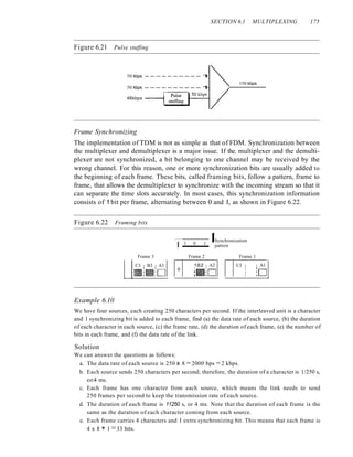 SECTION 6.1 MULTIPLEXING 175
Figure 6.21 Pulse stuffing
50 kbps - - - - - - - - - - 1
50 kbps - - - - - - - - - - 1
46kbps - - - I
150 kbps
Frame Synchronizing
The implementation of TDM is not as simple as that of FDM. Synchronization between
the multiplexer and demultiplexer is a major issue. If the. multiplexer and the demulti-
plexer are not synchronized, a bit belonging to one channel may be received by the
wrong channel. For this reason, one or more synchronization bits are usually added to
the beginning of each frame. These bits, called framing bits, follow a pattern, frame to
frame, that allows the demultiplexer to synchronize with the incoming stream so that it
can separate the time slots accurately. In most cases, this synchronization information
consists of 1 bit per frame, alternating between 0 and I, as shown in Figure 6.22.
Figure 6.22 Framing bits
I 1 0 1
ISynchronization
pattern
Frame 3 Frame 2 Frame 1
C3 I B3 I A3 182 I A2 CI I I Al
.:11II:0 0 I I I
:0
:11I:0 I
I
Example 6.10
We have four sources, each creating 250 characters per second. If the interleaved unit is a character
and 1 synchronizing bit is added to each frame, find (a) the data rate of each source, (b) the duration
of each character in each source, (c) the frame rate, (d) the duration of each frame, (e) the number of
bits in each frame, and (f) the data rate of the link.
Solution
We can answer the questions as follows:
a. The data rate of each source is 250 x 8 = 2000 bps = 2 kbps.
b. Each source sends 250 characters per second; therefore, the duration of a character is 1/250 s,
or4 ms.
c. Each frame has one character from each source, which means the link needs to send
250 frames per second to keep the transmission rate of each source.
d. The duration of each frame is 11250 s, or 4 ms. Note that the duration of each frame is the
same as the duration of each character coming from each source.
e. Each frame carries 4 characters and I extra synchronizing bit. This means that each frame is
4 x 8 + 1 =33 bits.
 