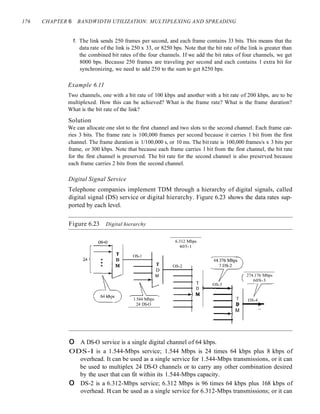 176 CHAPTER 6 BANDWIDTH UTILIZATION: MULTIPLEXING AND SPREADING
f. The link sends 250 frames per second, and each frame contains 33 bits. This means that the
data rate of the link is 250 x 33, or 8250 bps. Note that the bit rate of the link is greater than
the combined bit rates of the four channels. If we add the bit rates of four channels, we get
8000 bps. Because 250 frames are traveling per second and each contains 1 extra bit for
synchronizing, we need to add 250 to the sum to get 8250 bps.
Example 6.11
Two channels, one with a bit rate of 100 kbps and another with a bit rate of 200 kbps, are to be
multiplexed. How this can be achieved? What is the frame rate? What is the frame duration?
What is the bit rate of the link?
Solution
We can allocate one slot to the first channel and two slots to the second channel. Each frame car-
ries 3 bits. The frame rate is 100,000 frames per second because it carries 1 bit from the first
channel. The frame duration is 1/100,000 s, or 10 ms. The bit rate is 100,000 frames/s x 3 bits per
frame, or 300 kbps. Note that because each frame carries 1 bit from the first channel, the bit rate
for the first channel is preserved. The bit rate for the second channel is also preserved because
each frame carries 2 bits from the second channel.
Digital Signal Service
Telephone companies implement TDM through a hierarchy of digital signals, called
digital signal (DS) service or digital hierarchy. Figure 6.23 shows the data rates sup-
ported by each level.
Figure 6.23 Digital hierarchy
OS-4
•
274.176 Mbps
60S-3
OS-3
T
D
M
--+-
6.312 Mbps
405-1
T
D : - - -......~
--~M
OS-2
T
D
M
1.544 Mbps
24 DS-O
OS-1
os-o
o A DS-O service is a single digital channel of 64 kbps.
ODS-I is a 1.544-Mbps service; 1.544 Mbps is 24 times 64 kbps plus 8 kbps of
overhead. It can be used as a single service for 1.544-Mbps transmissions, or it can
be used to multiplex 24 DS-O channels or to carry any other combination desired
by the user that can fit within its 1.544-Mbps capacity.
o DS-2 is a 6.312-Mbps service; 6.312 Mbps is 96 times 64 kbps plus 168 kbps of
overhead. It can be used as a single service for 6.312-Mbps transmissions; or it can
 