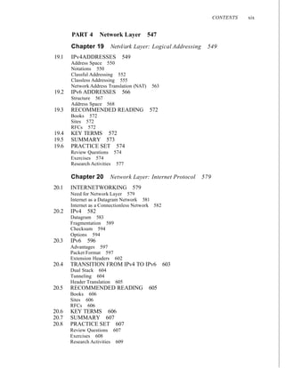 CONTENTS xix
PART 4 Network Layer 547
Chapter 19 Netvl/ark Layer: Logical Addressing 549
19.1 IPv4ADDRESSES 549
Address Space 550
Notations 550
Classful Addressing 552
Classless Addressing 555
Network Address Translation (NAT) 563
19.2 IPv6 ADDRESSES 566
Structure 567
Address Space 568
19.3 RECOMMENDED READING 572
Books 572
Sites 572
RFCs 572
19.4 KEY TERMS 572
19.5 SUMMARY 573
19.6 PRACTICE SET 574
Review Questions 574
Exercises 574
Research Activities 577
Chapter 20 Network Layer: Internet Protocol 579
20.1 INTERNETWORKING 579
Need for Network Layer 579
Internet as a Datagram Network 581
Internet as a Connectionless Network 582
20.2 IPv4 582
Datagram 583
Fragmentation 589
Checksum 594
Options 594
20.3 IPv6 596
Advantages 597
Packet Format 597
Extension Headers 602
20.4 TRANSITION FROM IPv4 TO IPv6 603
Dual Stack 604
Tunneling 604
Header Translation 605
20.5 RECOMMENDED READING 605
Books 606
Sites 606
RFCs 606
20.6 KEY TERMS 606
20.7 SUMMARY 607
20.8 PRACTICE SET 607
Review Questions 607
Exercises 608
Research Activities 609
 