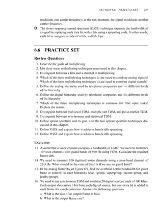 SECTION 6.6 PRACTICE SET 187
modulates one carrier frequency; at the next moment, the signal modulates another
carrier frequency.
o The direct sequence spread spectrum (DSSS) technique expands the bandwidth of
a signal by replacing each data bit with n bits using a spreading code. In other words,
each bit is assigned a code of n bits, called chips.
6.6 PRACTICE SET
Review Questions
1. Describe the goals of multiplexing.
2. List three main multiplexing techniques mentioned in this chapter.
3. Distinguish between a link and a channel in multiplexing.
4. Which of the three multiplexing techniques is (are) used to combine analog signals?
Which ofthe three multiplexing techniques is (are) used to combine digital signals?
5. Define the analog hierarchy used by telephone companies and list different levels
of the hierarchy.
6. Define the digital hierarchy used by telephone companies and list different levels
of the hierarchy.
7. Which of the three multiplexing techniques is common for fiber optic links?
Explain the reason.
8. Distinguish between multilevel TDM, multiple slot TDM, and pulse-stuffed TDM.
9. Distinguish between synchronous and statistical TDM.
10. Define spread spectrum and its goal. List the two spread spectrum techniques dis-
cussed in this chapter.
11. Define FHSS and explain how it achieves bandwidth spreading.
12. Define DSSS and explain how it achieves bandwidth spreading.
Exercises
13. Assume that a voice channel occupies a bandwidth of 4 kHz. We need to multiplex
10 voice channels with guard bands of 500 Hz using FDM. Calculate the required
bandwidth.
14. We need to transmit 100 digitized voice channels using a pass-band channel of
20 KHz. What should be the ratio of bits/Hz if we use no guard band?
15. In the analog hierarchy of Figure 6.9, find the overhead (extra bandwidth for guard
band or control) in each hierarchy level (group, supergroup, master group, and
jumbo group).
16. We need to use synchronous TDM and combine 20 digital sources, each of 100 Kbps.
Each output slot carries 1 bit from each digital source, but one extra bit is added to
each frame for synchronization. Answer the following questions:
a. What is the size of an output frame in bits?
b. What is the output frame rate?
 