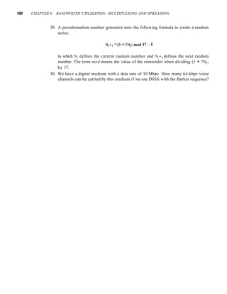 190 CHAPTER 6 BANDWIDTH UTILIZATION: MULTIPLEXING AND SPREADING
29. A pseudorandom number generator uses the following formula to create a random
series:
Ni+1 =(5 +7Ni) mod 17-1
In which Nj defines the current random number and Nj +1 defines the next random
number. The term mod means the value of the remainder when dividing (5 + 7Nj )
by 17.
30. We have a digital medium with a data rate of 10 Mbps. How many 64-kbps voice
channels can be carried by this medium if we use DSSS with the Barker sequence?
 