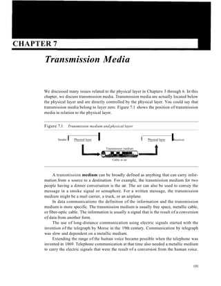 CHAPTER 7
Transmission Media
We discussed many issues related to the physical layer in Chapters 3 through 6. In this
chapter, we discuss transmission media. Transmission media are actually located below
the physical layer and are directly controlled by the physical layer. You could say that
transmission media belong to layer zero. Figure 7.1 shows the position of transmission
media in relation to the physical layer.
Figure 7.1 Transmission medium and physical layer
Sender I Physical layer I
L... Transmission medium
Cable or air
I Physical layer
.....J
IReceiver
A transmission medium can be broadly defined as anything that can carry infor-
mation from a source to a destination. For example, the transmission medium for two
people having a dinner conversation is the air. The air can also be used to convey the
message in a smoke signal or semaphore. For a written message, the transmission
medium might be a mail carrier, a truck, or an airplane.
In data communications the definition of the information and the transmission
medium is more specific. The transmission medium is usually free space, metallic cable,
or fiber-optic cable. The information is usually a signal that is the result of a conversion
of data from another form.
The use of long-distance communication using electric signals started with the
invention of the telegraph by Morse in the 19th century. Communication by telegraph
was slow and dependent on a metallic medium.
Extending the range of the human voice became possible when the telephone was
invented in 1869. Telephone communication at that time also needed a metallic medium
to carry the electric signals that were the result of a conversion from the human voice.
191
 