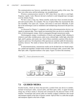 192 CHAPTER 7 1RANSMISSION MEDIA
The communication was, however, unreliable due to the poor quality of the wires. The
lines were often noisy and the technology was unsophisticated.
Wireless communication started in 1895 when Hertz was able to send high-
frequency signals. Later, Marconi devised a method to send telegraph-type messages
over the Atlantic Ocean.
We have come a long way. Better metallic media have been invented (twisted-
pair and coaxial cables, for example). The use of optical fibers has increased the data
rate incredibly. Free space (air, vacuum, and water) is used more efficiently, in part
due to the technologies (such as modulation and multiplexing) discussed in the previous
chapters.
As discussed in Chapter 3, computers and other telecommunication devices use
signals to represent data. These signals are transmitted from one device to another in the
form of electromagnetic energy, which is propagated through transmission media.
Electromagnetic energy, a combination of electric and magnetic fields vibrating in
relation to each other, includes power, radio waves, infrared light, visible light, ultraviolet
light, and X, gamma, and cosmic rays. Each of these constitutes a portion of the electro-
magnetic spectrum. Not all portions of the spectrum are currently usable for telecommu-
nications, however. The media to harness those that are usable are also limited to a few
types.
In telecommunications, transmission media can be divided into two broad catego-
ries: guided and unguided. Guided media include twisted-pair cable, coaxial cable, and
fiber-optic cable. Unguided medium is free space. Figure 7.2 shows this taxonomy.
Figure 7.2 Classes oftransmission media
7.1 GUIDED MEDIA
Guided media, which are those that provide a conduit from one device to another,
include twisted-pair cable, coaxial cable, and fiber-optic cable. A signal traveling
along any of these media is directed and contained by the physical limits of the
medium. Twisted-pair and coaxial cable use metallic (copper) conductors that accept
and transport signals in the form of electric current. Optical fiber is a cable that accepts
and transports signals in the form of light.
 