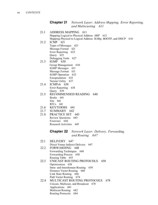 xx CONTENTS
Chapter 21 Network Layer: Address Mapping, Error Reporting,
and Multicasting 611
21.1 ADDRESS MAPPING 611
Mapping Logical to Physical Address: ARP 612
Mapping Physical to Logical Address: RARp, BOOTP, and DHCP 618
21.2 ICMP 621
Types of Messages 621
Message Format 621
Error Reporting 622
Query 625
Debugging Tools 627
21.3 IGMP 630
Group Management 630
IGMP Messages 631
Message Format 631
IGMP Operation 632
Encapsulation 635
Netstat Utility 637
21.4 ICMPv6 638
Error Reporting 638
Query 639
21.5 RECOMMENDED READING 640
Books 641
Site 641
RFCs 641
21.6 KEYTERMS 641
21.7 SUMMARY 642
21.8 PRACTICE SET 643
Review Questions 643
Exercises 644
Research Activities 645
Chapter 22 Network Layer: Delivery, Forwarding,
and Routing 647
22.1 DELIVERY 647
Direct Versus Indirect Delivery 647
22.2 FORWARDING 648
Forwarding Techniques 648
Forwarding Process 650
Routing Table 655
22.3 UNICAST ROUTING PROTOCOLS 658
Optimization 658
Intra- and Interdomain Routing 659
Distance Vector Routing 660
Link State Routing 666
Path Vector Routing 674
22.4 MULTICAST ROUTING PROTOCOLS 678
Unicast, Multicast, and Broadcast 678
Applications 681
Multicast Routing 682
Routing Protocols 684
 