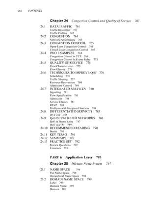 xxii CONTENTS
Chapter 24 Congestion Control and Quality (~j'Service 767
24.1 DATA lRAFFIC 761
Traffic Descriptor 76]
Traffic Profiles 762
24.2 CONGESTION 763
Network Performance 764
24.3 CONGESTION CONTROL 765
Open-Loop Congestion Control 766
Closed-Loop Congestion Control 767
24.4 lWO EXAMPLES 768
Congestion Control in TCP 769
Congestion Control in Frame Relay 773
24.5 QUALITY OF SERVICE 775
Flow Characteristics 775
Flow Classes 776
24.6 TECHNIQUES TO IMPROVE QoS 776
Scheduling 776
Traffic Shaping 777
Resource Reservation 780
Admission Control 780
24.7 INTEGRATED SERVICES 780
Signaling 781
Flow Specification 781
Admission 781
Service Classes 781
RSVP 782
Problems with Integrated Services 784
24.8 DIFFERENTIATED SERVICES 785
DS Field 785
24.9 QoS IN SWITCHED NETWORKS 786
QoS in Frame Relay 787
QoS inATM 789
24.10 RECOMMENDED READING 790
Books 791
24.11 KEY TERMS 791
24.12 SUMMARY 791
24.13 PRACTICE SET 792
Review Questions 792
Exercises 793
PART 6 Application Layer 795
Chapter 25 DO/nain Name Svstem 797
25.1 NAME SPACE 798
Flat Name Space 798
Hierarchical Name Space 798
25.2 DOMAIN NAME SPACE 799
Label 799
Domain Narne 799
Domain 801
 